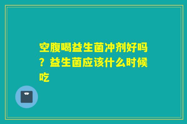空腹喝益生菌冲剂好吗？益生菌应该什么时候吃