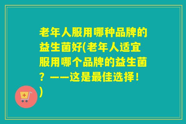 老年人服用哪种品牌的益生菌好(老年人适宜服用哪个品牌的益生菌？——这是佳选择！)
