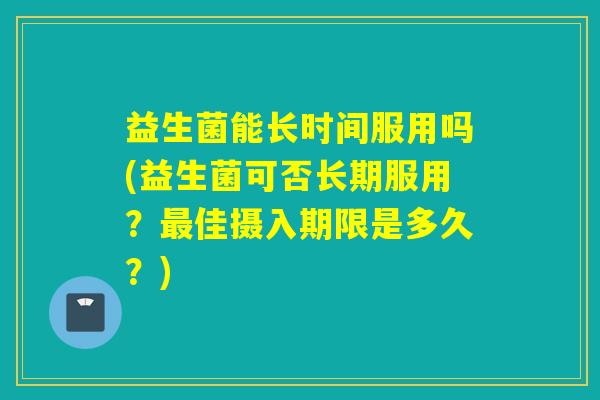 益生菌能长时间服用吗(益生菌可否长期服用？佳摄入期限是多久？)