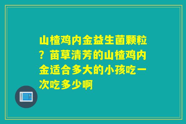 山楂鸡内金益生菌颗粒？苗草清芳的山楂鸡内金适合多大的小孩吃一次吃多少啊
