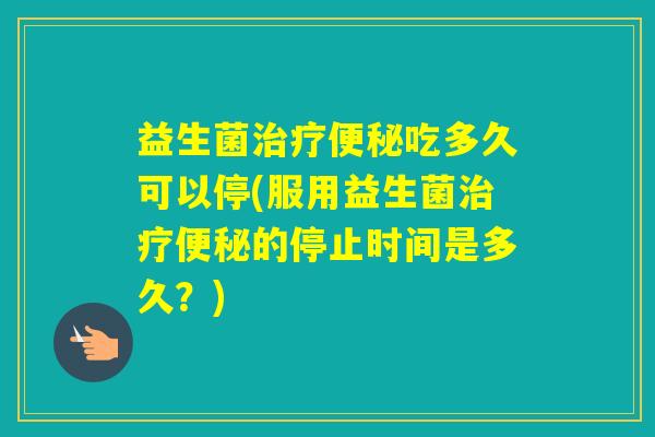 益生菌吃多久可以停(服用益生菌的停止时间是多久？)