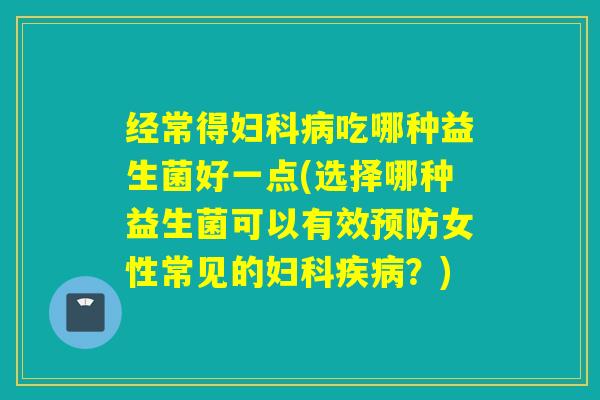 经常得吃哪种益生菌好一点(选择哪种益生菌可以有效女性常见的？)