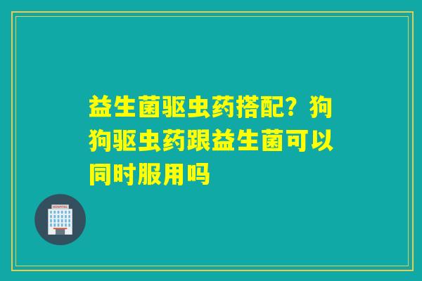 益生菌驱虫药搭配？狗狗驱虫药跟益生菌可以同时服用吗