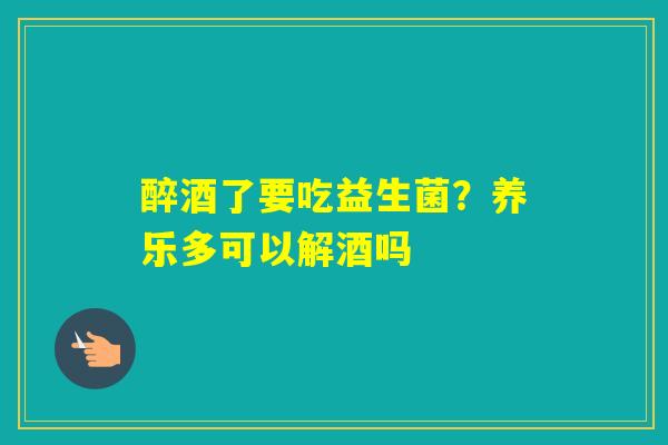 醉酒了要吃益生菌？养乐多可以解酒吗