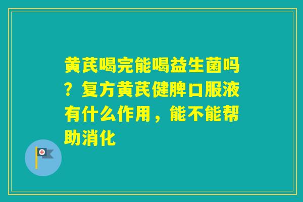黄芪喝完能喝益生菌吗？复方黄芪健脾口服液有什么作用，能不能帮助消化
