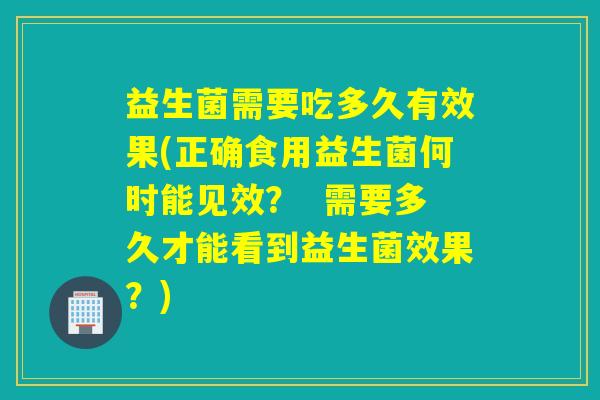 益生菌需要吃多久有效果(正确食用益生菌何时能见效？  需要多久才能看到益生菌效果？)
