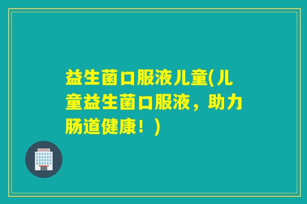 益生菌口服液儿童(儿童益生菌口服液，助力肠道健康！)