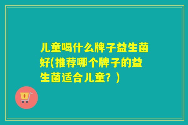 儿童喝什么牌子益生菌好(推荐哪个牌子的益生菌适合儿童？)