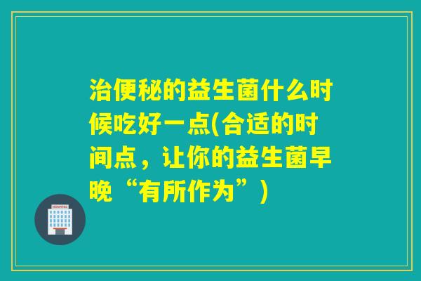的益生菌什么时候吃好一点(合适的时间点，让你的益生菌早晚“有所作为”)