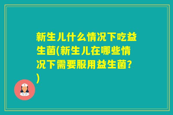 新生儿什么情况下吃益生菌(新生儿在哪些情况下需要服用益生菌？)