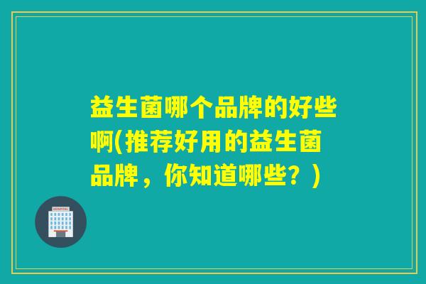 益生菌哪个品牌的好些啊(推荐好用的益生菌品牌，你知道哪些？)