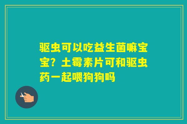 驱虫可以吃益生菌嘛宝宝？土霉素片可和驱虫药一起喂狗狗吗