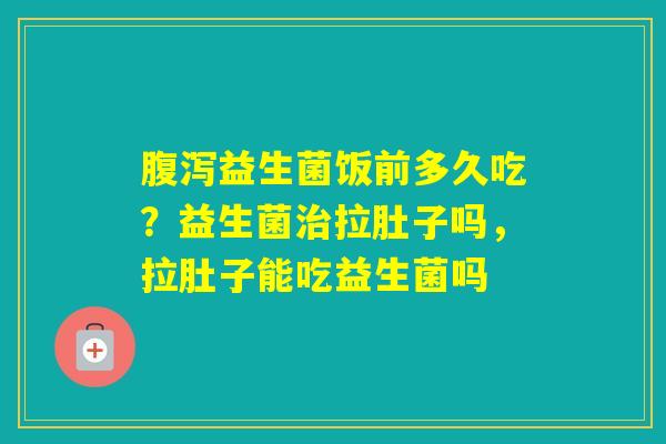 益生菌饭前多久吃？益生菌拉肚子吗，拉肚子能吃益生菌吗