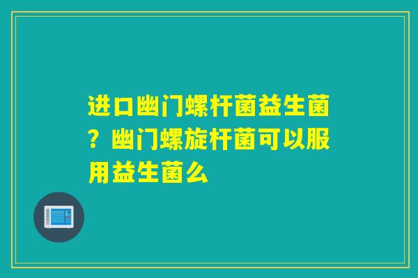 进口幽门螺杆菌益生菌？幽门螺旋杆菌可以服用益生菌么