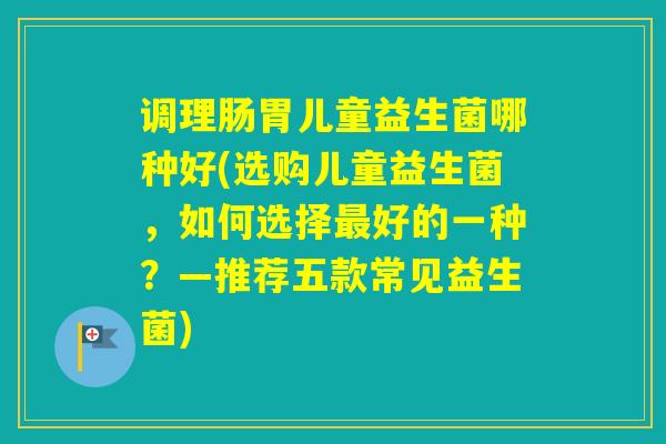 调理肠胃儿童益生菌哪种好(选购儿童益生菌,如何选择好的一种?—推荐五款常见益生菌) 调理肠胃儿童益生菌哪种好(选购儿童益生菌,如何选择好的一种?—推荐五款常见益生菌)