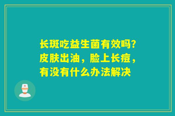 长斑吃益生菌有效吗?出油,脸上长痘,有没有什么办法解决 长斑吃益生菌有效吗?出油,脸上长痘,有没有什么办法解决