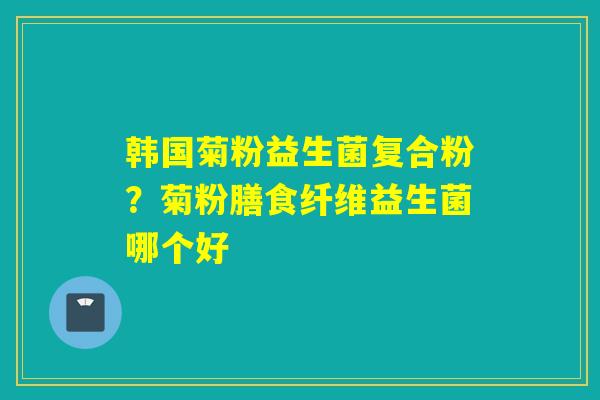 韩国菊粉益生菌复合粉？菊粉膳食纤维益生菌哪个好