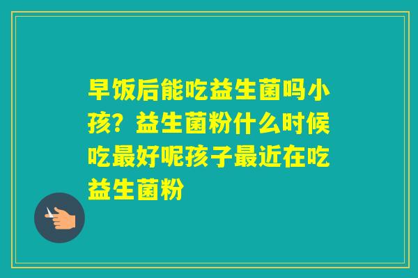 早饭后能吃益生菌吗小孩？益生菌粉什么时候吃好呢孩子近在吃益生菌粉