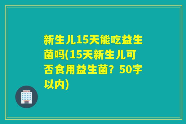 新生儿15天能吃益生菌吗(15天新生儿可否食用益生菌?50字以内) 新生儿15天能吃益生菌吗(15天新生儿可否食用益生菌?50字以内)