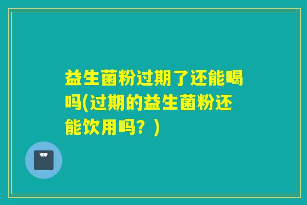 益生菌粉过期了还能喝吗(过期的益生菌粉还能饮用吗？)