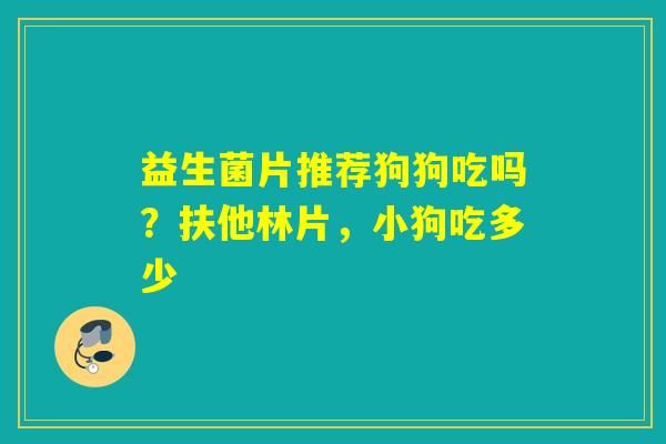 益生菌片推荐狗狗吃吗?扶他林片,小狗吃多少 益生菌片推荐狗狗吃吗?扶他林片,小狗吃多少