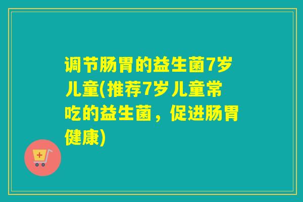 调节肠胃的益生菌7岁儿童(推荐7岁儿童常吃的益生菌，促进肠胃健康)