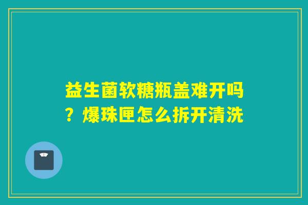 益生菌软糖瓶盖难开吗?爆珠匣怎么拆开清洗 益生菌软糖瓶盖难开吗?爆珠匣怎么拆开清洗
