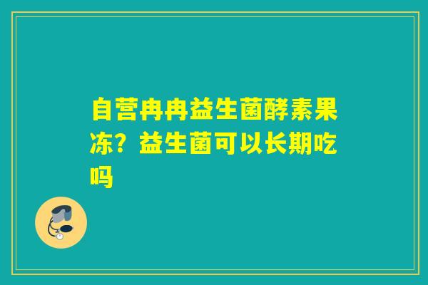 自营冉冉益生菌酵素果冻？益生菌可以长期吃吗