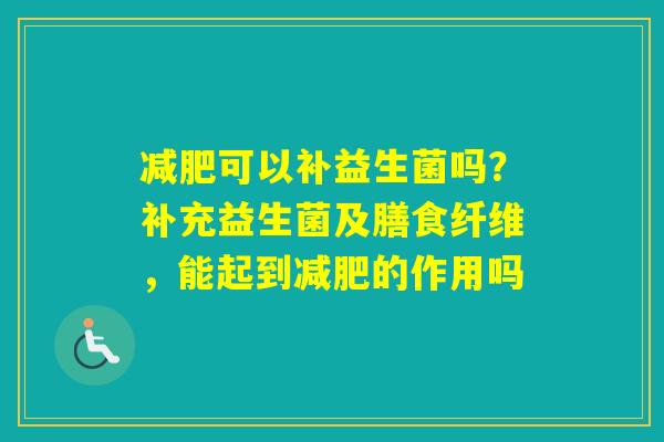 可以补益生菌吗？补充益生菌及膳食纤维，能起到的作用吗