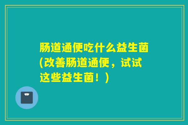 肠道通便吃什么益生菌(改善肠道通便,试试这些益生菌!) 肠道通便吃什么益生菌(改善肠道通便,试试这些益生菌!)