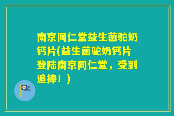南京同仁堂益生菌驼奶钙片(益生菌驼奶钙片登陆南京同仁堂，受到追捧！)