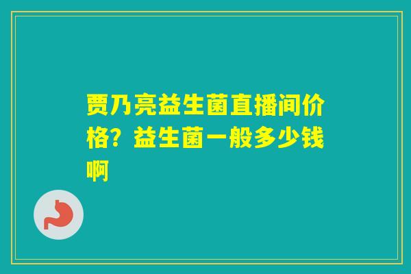 贾乃亮益生菌直播间价格?益生菌一般多少钱啊 贾乃亮益生菌直播间价格?益生菌一般多少钱啊