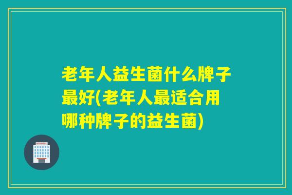 老年人益生菌什么牌子好(老年人适合用哪种牌子的益生菌)
