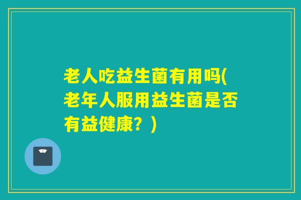 老人吃益生菌有用吗(老年人服用益生菌是否有益健康？)