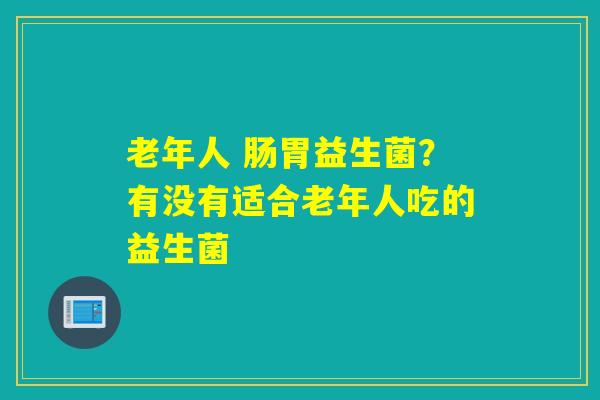 老年人 肠胃益生菌？有没有适合老年人吃的益生菌