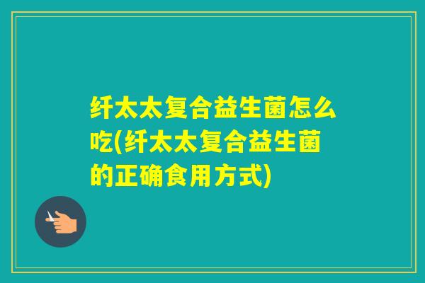 纤太太复合益生菌怎么吃(纤太太复合益生菌的正确食用方式)