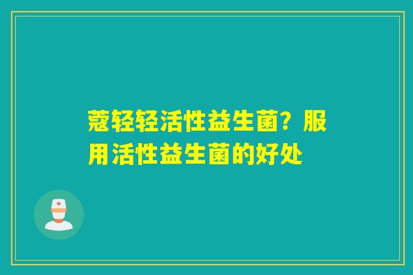 蔻轻轻活性益生菌？服用活性益生菌的好处