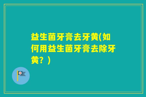 益生菌牙膏去牙黄(如何用益生菌牙膏去除牙黄？)