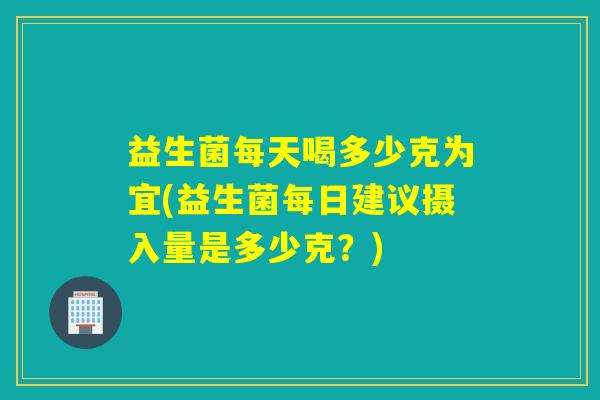 益生菌每天喝多少克为宜(益生菌每日建议摄入量是多少克？)