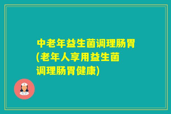 中老年益生菌调理肠胃(老年人享用益生菌 调理肠胃健康)
