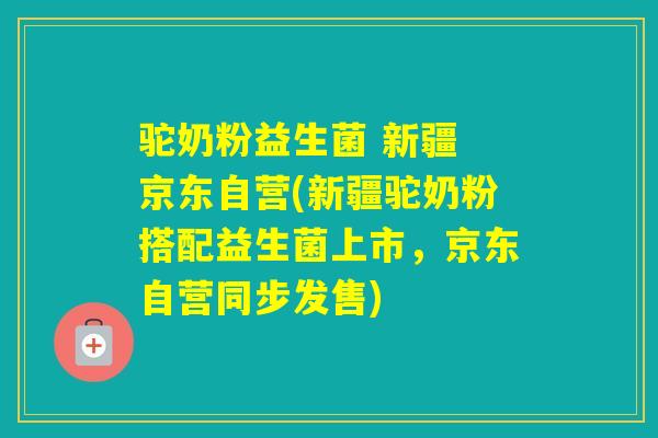 驼奶粉益生菌 新疆 京东自营(新疆驼奶粉搭配益生菌上市，京东自营同步发售)