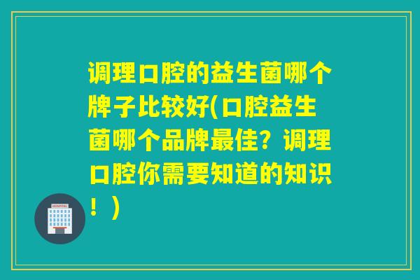 调理口腔的益生菌哪个牌子比较好(口腔益生菌哪个品牌佳？调理口腔你需要知道的知识！)