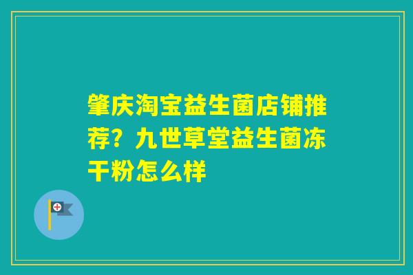 肇庆淘宝益生菌店铺推荐？九世草堂益生菌冻干粉怎么样
