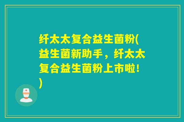纤太太复合益生菌粉(益生菌新助手，纤太太复合益生菌粉上市啦！)