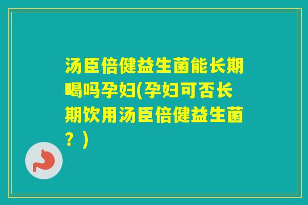 汤臣倍健益生菌能长期喝吗孕妇(孕妇可否长期饮用汤臣倍健益生菌？)