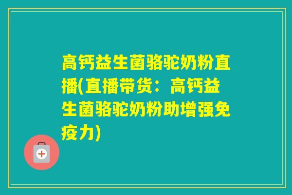 高钙益生菌骆驼奶粉直播(直播带货：高钙益生菌骆驼奶粉助增强力)