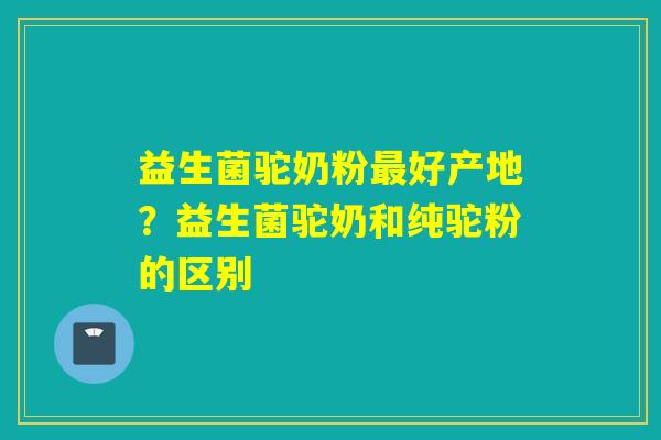 益生菌驼奶粉好产地？益生菌驼奶和纯驼粉的区别