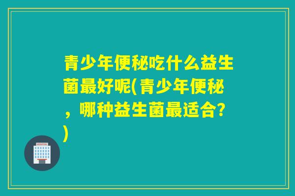 青少年吃什么益生菌好呢(青少年，哪种益生菌适合？)