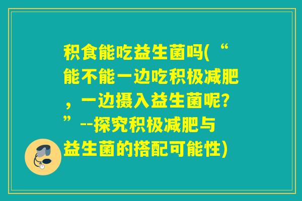 积食能吃益生菌吗(“能不能一边吃积极,一边摄入益生菌呢?”--探究积极与益生菌的搭配可能性) 积食能吃益生菌吗(“能不能一边吃积极,一边摄入益生菌呢?”--探究积极与益生菌的搭配可能性)
