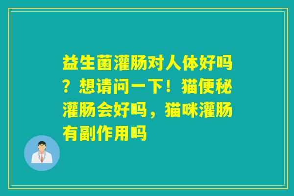 益生菌灌肠对人体好吗？想请问一下！猫灌肠会好吗，猫咪灌肠有副作用吗
